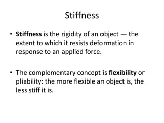 Stiffness
• Stiffness is the rigidity of an object — the
extent to which it resists deformation in
response to an applied force.
• The complementary concept is flexibility or
pliability: the more flexible an object is, the
less stiff it is.
 