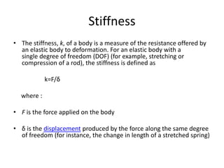 Stiffness
• The stiffness, k, of a body is a measure of the resistance offered by
an elastic body to deformation. For an elastic body with a
single degree of freedom (DOF) (for example, stretching or
compression of a rod), the stiffness is defined as
k=F/δ
where :
• F is the force applied on the body
• δ is the displacement produced by the force along the same degree
of freedom (for instance, the change in length of a stretched spring)
 