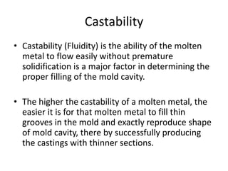 Castability
• Castability (Fluidity) is the ability of the molten
metal to flow easily without premature
solidification is a major factor in determining the
proper filling of the mold cavity.
• The higher the castability of a molten metal, the
easier it is for that molten metal to fill thin
grooves in the mold and exactly reproduce shape
of mold cavity, there by successfully producing
the castings with thinner sections.
 