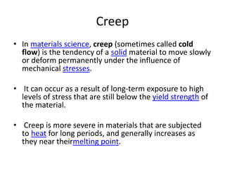 Creep
• In materials science, creep (sometimes called cold
flow) is the tendency of a solid material to move slowly
or deform permanently under the influence of
mechanical stresses.
• It can occur as a result of long-term exposure to high
levels of stress that are still below the yield strength of
the material.
• Creep is more severe in materials that are subjected
to heat for long periods, and generally increases as
they near theirmelting point.
 