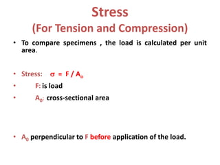 Stress
(For Tension and Compression)
• To compare specimens , the load is calculated per unit
area.
• Stress:  = F / Ao
• F: is load
• A0: cross-sectional area
• A0 perpendicular to F before application of the load.
 