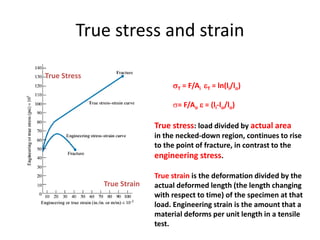 True stress and strain
T = F/Ai T = ln(li/lo)
= F/Ao  = (li-lo/lo)
True Strain
True Stress
True stress: load divided by actual area
in the necked-down region, continues to rise
to the point of fracture, in contrast to the
engineering stress.
True strain is the deformation divided by the
actual deformed length (the length changing
with respect to time) of the specimen at that
load. Engineering strain is the amount that a
material deforms per unit length in a tensile
test.
 