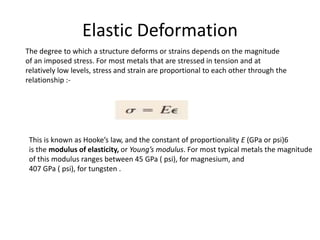 Elastic Deformation
The degree to which a structure deforms or strains depends on the magnitude
of an imposed stress. For most metals that are stressed in tension and at
relatively low levels, stress and strain are proportional to each other through the
relationship :-
This is known as Hooke’s law, and the constant of proportionality E (GPa or psi)6
is the modulus of elasticity, or Young’s modulus. For most typical metals the magnitude
of this modulus ranges between 45 GPa ( psi), for magnesium, and
407 GPa ( psi), for tungsten .
 