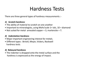 Hardness Tests
There are three general types of hardness measurements :-
1) Scratch hardness
• The ability of material to scratch on one another
• Important to mineralogists, using Mohs’scale 1= talc, 10 = diamond
• Not suited for metal annealed copper = 3, martensite = 7.
2) Indentation hardness
• Major important engineering interest for metals.
• Different types : Brinell, Meyer, Vickers, Rockwell
hardness tests
3) Rebound hardness
• The indentor is dropped onto the metal surface and the
hardness is expressed as the energy of impact.
 