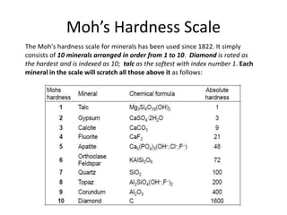 Moh’s Hardness Scale
The Moh's hardness scale for minerals has been used since 1822. It simply
consists of 10 minerals arranged in order from 1 to 10. Diamond is rated as
the hardest and is indexed as 10; talc as the softest with index number 1. Each
mineral in the scale will scratch all those above it as follows:
 