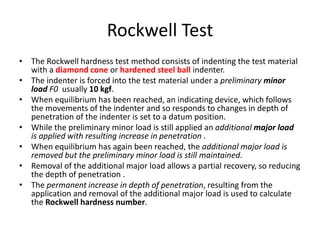Rockwell Test
• The Rockwell hardness test method consists of indenting the test material
with a diamond cone or hardened steel ball indenter.
• The indenter is forced into the test material under a preliminary minor
load F0 usually 10 kgf.
• When equilibrium has been reached, an indicating device, which follows
the movements of the indenter and so responds to changes in depth of
penetration of the indenter is set to a datum position.
• While the preliminary minor load is still applied an additional major load
is applied with resulting increase in penetration .
• When equilibrium has again been reached, the additional major load is
removed but the preliminary minor load is still maintained.
• Removal of the additional major load allows a partial recovery, so reducing
the depth of penetration .
• The permanent increase in depth of penetration, resulting from the
application and removal of the additional major load is used to calculate
the Rockwell hardness number.
 
