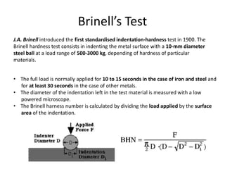 Brinell’s Test
J.A. Brinell introduced the first standardised indentation-hardness test in 1900. The
Brinell hardness test consists in indenting the metal surface with a 10-mm diameter
steel ball at a load range of 500-3000 kg, depending of hardness of particular
materials.
• The full load is normally applied for 10 to 15 seconds in the case of iron and steel and
for at least 30 seconds in the case of other metals.
• The diameter of the indentation left in the test material is measured with a low
powered microscope.
• The Brinell harness number is calculated by dividing the load applied by the surface
area of the indentation.
 