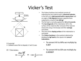 Vicker’s Test
• To convert HV to MPa we multiply by
9.807
• To convert HV to GPa we multiply by
0.009807
• The Vickers hardness test method consists of
indenting the test material with a diamond indenter,
in the form of a right pyramid with a square base and
an angle of 136 degrees between opposite faces
subjected to a load of 1 to 100 kgf.
• The full load is normally applied for 10 to 15 seconds.
• The two diagonals of the indentation left in the
surface of the material after removal of the load are
measured using a microscope and their average
calculated.
• The area of the sloping surface of the indentation is
calculated
• The Vickers hardness is the quotient obtained by
dividing the kgf load by the square mm area of
indentation.
 