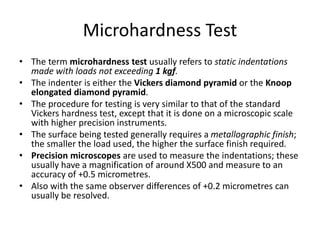 Microhardness Test
• The term microhardness test usually refers to static indentations
made with loads not exceeding 1 kgf.
• The indenter is either the Vickers diamond pyramid or the Knoop
elongated diamond pyramid.
• The procedure for testing is very similar to that of the standard
Vickers hardness test, except that it is done on a microscopic scale
with higher precision instruments.
• The surface being tested generally requires a metallographic finish;
the smaller the load used, the higher the surface finish required.
• Precision microscopes are used to measure the indentations; these
usually have a magnification of around X500 and measure to an
accuracy of +0.5 micrometres.
• Also with the same observer differences of +0.2 micrometres can
usually be resolved.
 