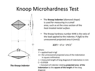 Knoop Microhardness Test
The Knoop indenter
• The Knoop indenter (diamond shape)
is used for measuring in a small
area, such as at the cross section of the
heat-treated metal surface.
• The Knoop hardness number KHN is the ratio of
the load applied to the indenter, P (kgf) to the
unrecovered projected area A (mm2)
Where:
F = applied load in kgf
A = the unrecovered projected area of the indentation
in square millimetres
L = measured length of long diagonal of indentation in mm
C = 0.07028
= Constant of indenter relating projected area of the
indentation to the square of the length of the long
diagonal.
 