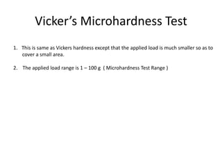 Vicker’s Microhardness Test
1. This is same as Vickers hardness except that the applied load is much smaller so as to
cover a small area.
2. The applied load range is 1 – 100 g ( Microhardness Test Range )
 