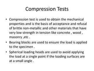 Compression Tests
• Compression test is used to obtain the mechanical
properties and is the basis of acceptance and refusal
of brittle non-metallic and other materials that have
very low strength in tension like concrete , wood ,
masonry ,etc .
• Bearing blocks are used to ensure the load is applied
to the specimen .
• Spherical loading heads are used to avoid applying
the load at a single point if the loading surfaces are
at a small angle .
 
