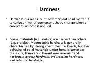 Hardness
• Hardness is a measure of how resistant solid matter is
to various kinds of permanent shape change when a
compressive force is applied.
• Some materials (e.g. metals) are harder than others
(e.g. plastics). Macroscopic hardness is generally
characterized by strong intermolecular bonds, but the
behavior of solid materials under force is complex;
therefore, there are different measurements of
hardness: scratch hardness, indentation hardness,
and rebound hardness.
 