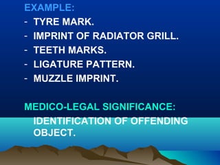 EXAMPLE: 
- TYRE MARK. 
- IMPRINT OF RADIATOR GRILL. 
- TEETH MARKS. 
- LIGATURE PATTERN. 
- MUZZLE IMPRINT. 
MEDICO-LEGAL SIGNIFICANCE: 
IDENTIFICATION OF OFFENDING 
OBJECT. 
 