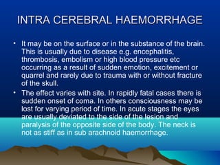 IINNTTRRAA CCEERREEBBRRAALL HHAAEEMMOORRRRHHAAGGEE 
• It may be on the surface or in the substance of the brain. 
This is usually due to disease e.g. encephalitis, 
thrombosis, embolism or high blood pressure etc 
occurring as a result of sudden emotion, excitement or 
quarrel and rarely due to trauma with or without fracture 
of the skull. 
• The effect varies with site. In rapidly fatal cases there is 
sudden onset of coma. In others consciousness may be 
lost for varying period of time. In acute stages the eyes 
are usually deviated to the side of the lesion and 
paralysis of the opposite side of the body. The neck is 
not as stiff as in sub arachnoid haemorrhage. 
 
