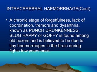 INTRACEREBRAL HHAAEEMMOORRRRHHAAGGEE((CCoonntt)) 
• A chronic stage of forgetfulness, lack of 
coordination, tremors and dysarthria, 
known as PUNCH DRUNKENNESS, 
SLUG HAPPY or GOFFY is found among 
old boxers and is believed to be due to 
tiny haemorrhages in the brain during 
fights few years back. 
 