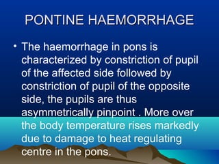 PPOONNTTIINNEE HHAAEEMMOORRRRHHAAGGEE 
• The haemorrhage in pons is 
characterized by constriction of pupil 
of the affected side followed by 
constriction of pupil of the opposite 
side, the pupils are thus 
asymmetrically pinpoint . More over 
the body temperature rises markedly 
due to damage to heat regulating 
centre in the pons. 
 