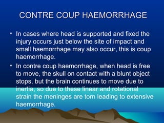 CCOONNTTRREE CCOOUUPP HHAAEEMMOORRRRHHAAGGEE 
• In cases where head is supported and fixed the 
injury occurs just below the site of impact and 
small haemorrhage may also occur, this is coup 
haemorrhage. 
• In contre coup haemorrhage, when head is free 
to move, the skull on contact with a blunt object 
stops, but the brain continues to move due to 
inertia, so due to these linear and rotational 
strain the meninges are torn leading to extensive 
haemorrhage. 
 