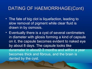 DDAATTIINNGG OOFF HHAAEEMMOORRRRHHAAGGEE((CCoonntt)) 
• The fate of big clot is liquefaction, leading to 
slow removal of pigment while clear fluid is 
drawn in by osmosis. 
• Eventually there is a cyst of several centimeters 
in diameter with gliosis forming a kind of capsule 
on it, the capsule becomes evident to naked eye 
by about 8 days. The capsule looks like 
duramater in about2-3 months and within a year 
becomes thick and fibrous, and the brain is 
dented by the cyst. 
 