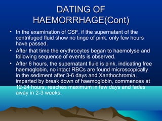 DDAATTIINNGG OOFF 
HHAAEEMMOORRRRHHAAGGEE((CCoonntt)) 
• In the examination of CSF, if the supernatant of the 
centrifuged fluid show no tinge of pink, only few hours 
have passed. 
• After that time the erythrocytes began to haemolyse and 
following sequence of events is observed. 
• After 6 hours, the supernatant fluid is pink, indicating free 
haemoglobin, no intact RBCs are found microscopically 
in the sediment after 3-6 days and Xanthochromia, 
imparted by break down of haemoglobin, commences at 
12-24 hours, reaches maximum in few days and fades 
away in 2-3 weeks. 
 