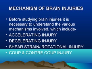 MMEECCHHAANNIISSMM OOFF BBRRAAIINN IINNJJUURRIIEESS 
• Before studying brain injuries it is 
necessary to understand the various 
mechanisms involved, which include- 
• ACCELERATING INJURY 
• DECELERATING INJURY 
• SHEAR STRAIN/ ROTATIONAL INJURY 
• COUP & CONTRE COUP INJURY 
 
