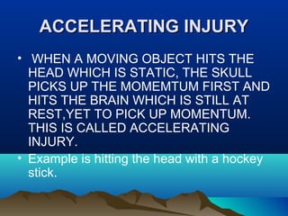 AACCCCEELLEERRAATTIINNGG IINNJJUURRYY 
• WHEN A MOVING OBJECT HITS THE 
HEAD WHICH IS STATIC, THE SKULL 
PICKS UP THE MOMEMTUM FIRST AND 
HITS THE BRAIN WHICH IS STILL AT 
REST,YET TO PICK UP MOMENTUM. 
THIS IS CALLED ACCELERATING 
INJURY. 
• Example is hitting the head with a hockey 
stick. 
 