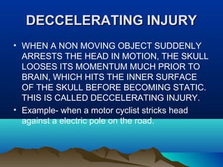 DDEECCCCEELLEERRAATTIINNGG IINNJJUURRYY 
• WHEN A NON MOVING OBJECT SUDDENLY 
ARRESTS THE HEAD IN MOTION, THE SKULL 
LOOSES ITS MOMENTUM MUCH PRIOR TO 
BRAIN, WHICH HITS THE INNER SURFACE 
OF THE SKULL BEFORE BECOMING STATIC. 
THIS IS CALLED DECCELERATING INJURY. 
• Example- when a motor cyclist stricks head 
against a electric pole on the road. 
 