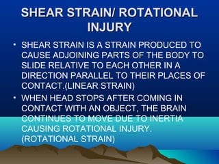 SSHHEEAARR SSTTRRAAIINN// RROOTTAATTIIOONNAALL 
IINNJJUURRYY 
• SHEAR STRAIN IS A STRAIN PRODUCED TO 
CAUSE ADJOINING PARTS OF THE BODY TO 
SLIDE RELATIVE TO EACH OTHER IN A 
DIRECTION PARALLEL TO THEIR PLACES OF 
CONTACT.(LINEAR STRAIN) 
• WHEN HEAD STOPS AFTER COMING IN 
CONTACT WITH AN OBJECT, THE BRAIN 
CONTINUES TO MOVE DUE TO INERTIA 
CAUSING ROTATIONAL INJURY. 
(ROTATIONAL STRAIN) 
 