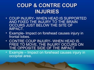 CCOOUUPP && CCOONNTTRREE CCOOUUPP 
IINNJJUURRIIEESS 
• COUP INJURY- WHEN HEAD IS SUPPORTED 
AND FIXED THE INJURY TO THE BRAIN 
OCCURS JUST BELOW THE SITE OF 
IMPACT. 
• Example- Impact on forehead causes injury in 
frontal lobes. 
• CONTRE COUP INJURY- WHEN HEAD IS 
FREE TO MOVE, THE INJURY OCCURS ON 
THE OPPOSITE SIDE OF THE IMPACT. 
• Example – Impact on forehead causes injury in 
occipital area. 
 