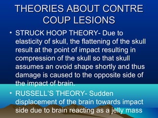 TTHHEEOORRIIEESS AABBOOUUTT CCOONNTTRREE 
CCOOUUPP LLEESSIIOONNSS 
• STRUCK HOOP THEORY- Due to 
elasticity of skull, the flattening of the skull 
result at the point of impact resulting in 
compression of the skull so that skull 
assumes an ovoid shape shortly and thus 
damage is caused to the opposite side of 
the impact of brain. 
• RUSSELL’S THEORY- Sudden 
displacement of the brain towards impact 
side due to brain reacting as a jelly mass 
 