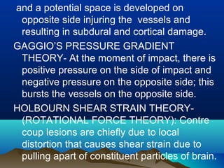 and a potential space is developed on 
opposite side injuring the vessels and 
resulting in subdural and cortical damage. 
GAGGIO’S PRESSURE GRADIENT 
THEORY- At the moment of impact, there is 
positive pressure on the side of impact and 
negative pressure on the opposite side; this 
bursts the vessels on the opposite side. 
HOLBOURN SHEAR STRAIN THEORY- 
(ROTATIONAL FORCE THEORY): Contre 
coup lesions are chiefly due to local 
distortion that causes shear strain due to 
pulling apart of constituent particles of brain. 
 