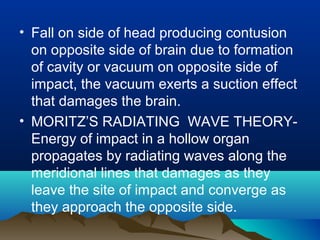 • Fall on side of head producing contusion 
on opposite side of brain due to formation 
of cavity or vacuum on opposite side of 
impact, the vacuum exerts a suction effect 
that damages the brain. 
• MORITZ’S RADIATING WAVE THEORY-Energy 
of impact in a hollow organ 
propagates by radiating waves along the 
meridional lines that damages as they 
leave the site of impact and converge as 
they approach the opposite side. 
 