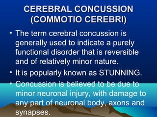 CCEERREEBBRRAALL CCOONNCCUUSSSSIIOONN 
((CCOOMMMMOOTTIIOO CCEERREEBBRRII)) 
• The term cerebral concussion is 
generally used to indicate a purely 
functional disorder that is reversible 
and of relatively minor nature. 
• It is popularly known as STUNNING. 
• Concussion is believed to be due to 
minor neuronal injury, with damage to 
any part of neuronal body, axons and 
synapses. 
 