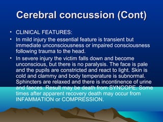 CCeerreebbrraall ccoonnccuussssiioonn ((CCoonntt)) 
• CLINICAL FEATURES: 
• In mild injury the essential feature is transient but 
immediate unconsciousness or impaired consciousness 
following trauma to the head. 
• In severe injury the victim falls down and become 
unconscious, but there is no paralysis. The face is pale 
and the pupils are constricted and react to light. Skin is 
cold and clammy and body temperature is subnormal. 
Sphincters are relaxed and there is incontinence of urine 
and faeces. Result may be death from SYNCOPE. Some 
times after apparent recovery death may occur from 
INFAMMATION or COMPRESSION. 
 