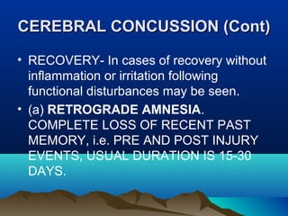 CCEERREEBBRRAALL CCOONNCCUUSSSSIIOONN ((CCoonntt)) 
• RECOVERY- In cases of recovery without 
inflammation or irritation following 
functional disturbances may be seen. 
• (a) RETROGRADE AMNESIA. 
COMPLETE LOSS OF RECENT PAST 
MEMORY, i.e. PRE AND POST INJURY 
EVENTS, USUAL DURATION IS 15-30 
DAYS. 
 