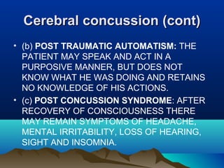CCeerreebbrraall ccoonnccuussssiioonn ((ccoonntt)) 
• (b) POST TRAUMATIC AUTOMATISM: THE 
PATIENT MAY SPEAK AND ACT IN A 
PURPOSIVE MANNER, BUT DOES NOT 
KNOW WHAT HE WAS DOING AND RETAINS 
NO KNOWLEDGE OF HIS ACTIONS. 
• (c) POST CONCUSSION SYNDROME: AFTER 
RECOVERY OF CONSCIOUSNESS THERE 
MAY REMAIN SYMPTOMS OF HEADACHE, 
MENTAL IRRITABILITY, LOSS OF HEARING, 
SIGHT AND INSOMNIA. 
 
