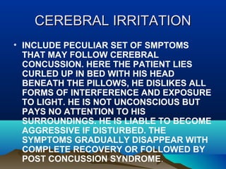 CCEERREEBBRRAALL IIRRRRIITTAATTIIOONN 
• INCLUDE PECULIAR SET OF SMPTOMS 
THAT MAY FOLLOW CEREBRAL 
CONCUSSION. HERE THE PATIENT LIES 
CURLED UP IN BED WITH HIS HEAD 
BENEATH THE PILLOWS, HE DISLIKES ALL 
FORMS OF INTERFERENCE AND EXPOSURE 
TO LIGHT. HE IS NOT UNCONSCIOUS BUT 
PAYS NO ATTENTION TO HIS 
SURROUNDINGS. HE IS LIABLE TO BECOME 
AGGRESSIVE IF DISTURBED. THE 
SYMPTOMS GRADUALLY DISAPPEAR WITH 
COMPLETE RECOVERY OR FOLLOWED BY 
POST CONCUSSION SYNDROME. 
 