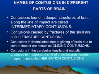 NAMES OF CONTUSIONS IINN DDIIFFFFEERREENNTT 
PPAARRTTSS OOFF BBRRAAIINN’’,, 
• Contusions found in deeper structures of brain 
along the line of impact are called 
INTERMEDIATARY CONTUSIONS. 
• Contusions caused by fractures of the skull are 
called FRACTURE CONTUSIONS. 
• Contusions in frontal lobes due to gliding of brain due to 
severe impact are known as GLIDING CONTUSIONS. 
• Contusions in the cerebellar tonsils and medulla 
produced by momentary shift of brain towards foramen 
magnum are called HERNIATION CONTUSIONS 
 