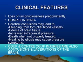 CCLLIINNIICCAALL FFEEAATTUURREESS 
• Loss of unconsciousness predominantly. 
• COMPLICATIONS- 
• Cerebral contusions may lead to, 
-Bleeding from torn plial blood vessels. 
-Edema of brain tissue. 
-Increased intracranial pressure. 
-Death when not properly treated. 
-Healing by gliosis may cause pressure 
symptoms. 
• COUP & CONTRE COUP INJURIES ARE ALSO 
CONTUSIONS & LACERATIONS OF THE 
BRAIN. 
 