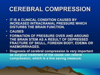 CCEERREEBBRRAALL CCOOMMPPRREESSSSIIOONN 
• IT IS A CLINICAL CONDITION CAUSED BY 
INCREASED INTRACRANIAL PRESSURE WHICH 
DISTURBS THE BRAIN FUNCTION. 
• CAUSES 
• FORMATION OF PRESSURE OVER AND AROUND 
THE BRAIN STEM AS A RESULT OF DEPRESSED 
FRACTURE OF SKULL, FOREIGN BODY, EDEMA OR 
HAEMORRHAGES. 
• Diagnosis of cerebral compression is very important 
as surgical treatment of the cause can relieve 
compression, which is a live saving measure. 
 