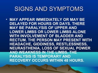 SSIIGGNNSS AANNDD SSYYMMPPTTOOMMSS 
• MAY APPEAR IMMEDIATELY OR MAY BE 
DELAYED FOR HOURS OR DAYS. THERE 
MAY BE PARALYSIS OF UPPER AND 
LOWER LIMBS OR LOWER LIMBS ALONE 
WITH INVOLVEMENT OF BLADDER AND 
RECTUM. THE PERSON MAY PRESENT WITH 
HEADACHE, GIDDINESS, RESTLESSNESS, 
NEURASTHENIA, LOSS OF SEXUAL POWER 
AND WEAKNESS IN THE LIMBS. THE 
PARALYSIS IS TEMPORARY AND 
RECOVERY OCCURS WITHIN 48 HOURS. 
 