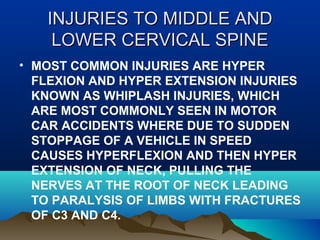 IINNJJUURRIIEESS TTOO MMIIDDDDLLEE AANNDD 
LLOOWWEERR CCEERRVVIICCAALL SSPPIINNEE 
• MOST COMMON INJURIES ARE HYPER 
FLEXION AND HYPER EXTENSION INJURIES 
KNOWN AS WHIPLASH INJURIES, WHICH 
ARE MOST COMMONLY SEEN IN MOTOR 
CAR ACCIDENTS WHERE DUE TO SUDDEN 
STOPPAGE OF A VEHICLE IN SPEED 
CAUSES HYPERFLEXION AND THEN HYPER 
EXTENSION OF NECK, PULLING THE 
NERVES AT THE ROOT OF NECK LEADING 
TO PARALYSIS OF LIMBS WITH FRACTURES 
OF C3 AND C4. 
 