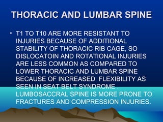 TTHHOORRAACCIICC AANNDD LLUUMMBBAARR SSPPIINNEE 
• T1 TO T10 ARE MORE RESISTANT TO 
INJURIES BECAUSE OF ADDITIONAL 
STABILITY OF THORACIC RIB CAGE, SO 
DISLOCATOIN AND ROTATIONAL INJURIES 
ARE LESS COMMON AS COMPARED TO 
LOWER THORACIC AND LUMBAR SPINE 
BECAUSE OF INCREASED FLEXIBILITY AS 
SEEN IN SEAT BELT SYNDROME . 
LUMBOSACCRAL SPINE IS MORE PRONE TO 
FRACTURES AND COMPRESSION INJURIES. 
 