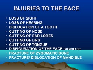 IINNJJUURRIIEESS TTOO TTHHEE FFAACCEE 
• LOSS OF SIGHT 
• LOSS OF HEARING 
• DISLOCATION OF A TOOTH 
• CUTTING OF NOSE 
• CUTTING OF EAR LOBES 
• CUTTING OF LIPS 
• CUTTING OF TONGUE 
• DISFIGURATION OF THE FACE (VITRIOLAGE) 
• FRACTURE OF ZYGOMATIC BONE 
• FRACTURE/ DISLOCATION OF MANDIBLE 
 