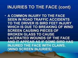 INJURIES TTOO TTHHEE FFAACCEE ((ccoonntt)) 
• A COMMON INJURY TO THE FACE 
SEEN IN ROAD TRAFFIC ACCIDENTS 
TO THE DRIVER IS BIRD FEET INJURY 
WHICH IS DUE TO BREAKING OF WIND 
SCREEN CAUSING PIECES OF 
BROKEN GLASS TO CAUSE 
LACERATED WOUNDS OF THE FACE 
AND IT APPEAR AS IF SOME BIRD HAS 
INJURED THE FACE WITH CLAWS. 
(WIND SCREEN INJURIES) 
 