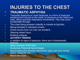 IINNJJUURRIIEESS TTOO TTHHEE CCHHEESSTT 
• TRAUMATIC ASPHYXIA 
• Traumatic Asphyxia or crush Asphyxia, is a form of Asphyxia 
resulting from trauma to the chest, or pressure on the chest and 
back, which prevents respiratory movements. This may occur 
accidentally through. 
• The chest being pressed violently in crowds at big fairs. 
• Being trampled in stamped crowds. 
• Chest trauma from run over car accident. 
• Steering wheel injury. 
• Building collapse. 
• AUTOPSY FINDING 
• In addition to signs of asphyxia, there are 4 characteristic 
features. 
• Deep cyanosis of the face. 
• Numerous Petechial hemorrhages. 
• Demarcating line between discolored upper part and normal 
colour below the line. 
• Blood shot eyes. 
 