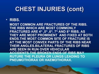 CCHHEESSTT IINNJJUURRIIEESS ((ccoonntt)) 
• RIBS. 
MOST COMMON ARE FRACTURES OF THE RIBS. 
THE RIBS WHICH ARE MOST COMMONLY 
FRACTURED ARE 4TH ,5TH ,6TH, 7TH AND 8TH RIBS, AS 
THEY ARE MOST PROMINENT AND FIXED AT BOTH 
ENDS.THE MOST COMMON SITE OF FRACTURE IS 
AT THE MOST CONVEX PARTS OF THE RIBS NEAR 
THEIR ANGLES.BILATERAL FRACTURES OF RIBS 
ARE SEEN IN RUN OVER VEHICULAR 
ACCIDENTS.THE BROKEN ENDS OF RIBS MAY 
RUTURE THE PLEURA OR LUNGS LEADING TO 
PNEUMOTHORAX OR HAEMOTHORAX. 
 