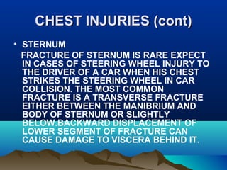 CCHHEESSTT IINNJJUURRIIEESS ((ccoonntt)) 
• STERNUM 
FRACTURE OF STERNUM IS RARE EXPECT 
IN CASES OF STEERING WHEEL INJURY TO 
THE DRIVER OF A CAR WHEN HIS CHEST 
STRIKES THE STEERING WHEEL IN CAR 
COLLISION. THE MOST COMMON 
FRACTURE IS A TRANSVERSE FRACTURE 
EITHER BETWEEN THE MANIBRIUM AND 
BODY OF STERNUM OR SLIGHTLY 
BELOW.BACKWARD DISPLACEMENT OF 
LOWER SEGMENT OF FRACTURE CAN 
CAUSE DAMAGE TO VISCERA BEHIND IT. 
 
