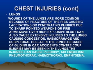 CCHHEESSTT IINNJJUURRIIEESS ((ccoonntt)) 
• LUNGS 
WOUNDS OF THE LUNGS ARE MORE COMMON 
BECAUSE OF FRACTURE OF THE RIBS CAUSING 
LACERATIONS OR PENETRATING INJURIES DUE 
TO SHARP POINTED WEAPONS OR FIRE 
ARMS.MOVE OVER HIGH EXPLOSIVE BLAST CAN 
ALSO CAUSE EXTENSIVE INJURIES TO THE LUNGS 
CAUSING CONGESTION, HAEMORRHAGE AND 
SUBPLEURAL BULLAE IN THE LUNGS.BECAUSE 
OF GLIDING IN CAR ACCIDENTS CONTRE COUP 
INJURIES MAY BE SEEN IN THE LUNGS.THE 
INJURIES CAN CAUSE PLEURISY, AIR EMBOLISM, 
PNEUMOTHORAX, HAEMOTHORAX, EMPHYSEMA. 
 