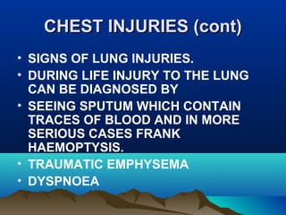 CCHHEESSTT IINNJJUURRIIEESS ((ccoonntt)) 
• SIGNS OF LUNG INJURIES. 
• DURING LIFE INJURY TO THE LUNG 
CAN BE DIAGNOSED BY 
• SEEING SPUTUM WHICH CONTAIN 
TRACES OF BLOOD AND IN MORE 
SERIOUS CASES FRANK 
HAEMOPTYSIS. 
• TRAUMATIC EMPHYSEMA 
• DYSPNOEA 
 